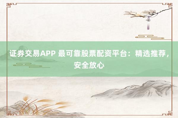 证券交易APP 最可靠股票配资平台：精选推荐，安全放心