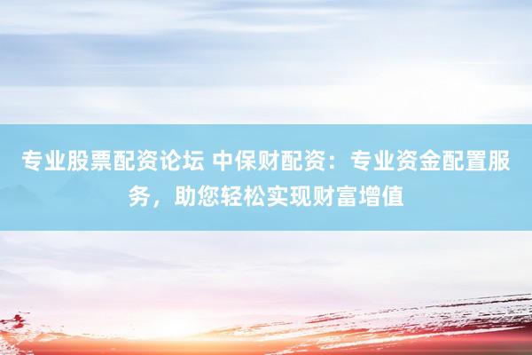 专业股票配资论坛 中保财配资：专业资金配置服务，助您轻松实现财富增值