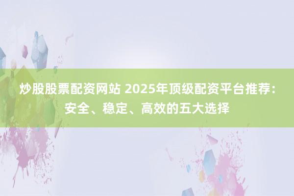 炒股股票配资网站 2025年顶级配资平台推荐：安全、稳定、高效的五大选择