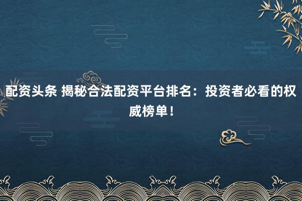 配资头条 揭秘合法配资平台排名：投资者必看的权威榜单！