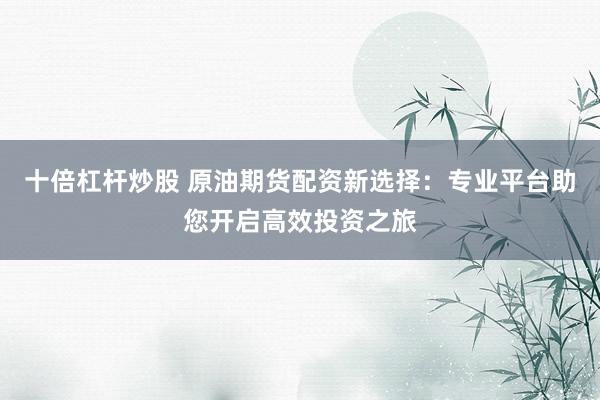 十倍杠杆炒股 原油期货配资新选择：专业平台助您开启高效投资之旅
