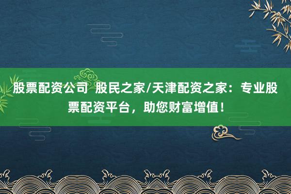 股票配资公司  股民之家/天津配资之家：专业股票配资平台，助您财富增值！