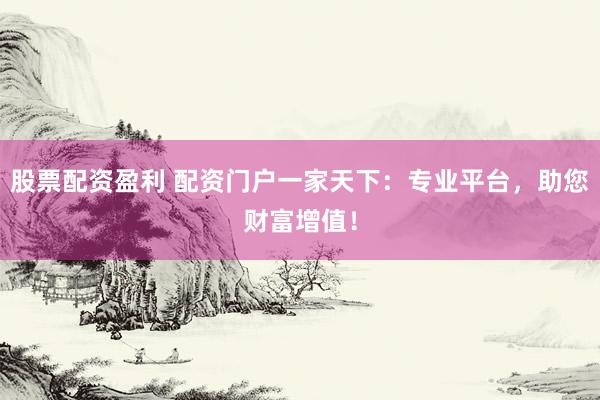 股票配资盈利 配资门户一家天下：专业平台，助您财富增值！