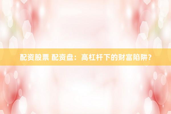 配资股票 配资盘：高杠杆下的财富陷阱？