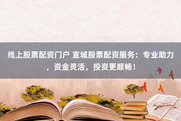 线上股票配资门户 宣城股票配资服务：专业助力，资金灵活，投资更顺畅！