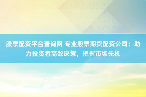 股票配资平台查询网 专业股票期货配资公司：助力投资者高效决策，把握市场先机