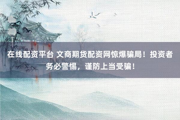 在线配资平台 文商期货配资网惊爆骗局！投资者务必警惕，谨防上当受骗！
