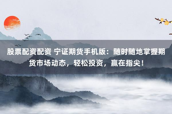 股票配资配资 宁证期货手机版：随时随地掌握期货市场动态，轻松投资，赢在指尖！