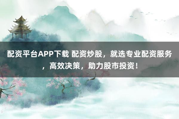 配资平台APP下载 配资炒股，就选专业配资服务，高效决策，助力股市投资！