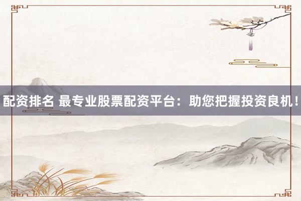 配资排名 最专业股票配资平台：助您把握投资良机！