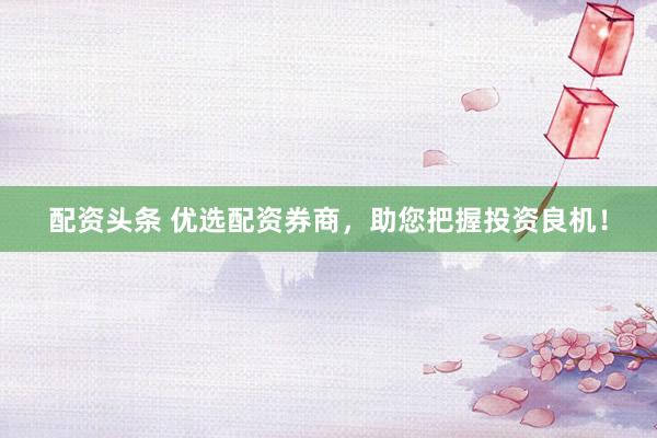 配资头条 优选配资券商，助您把握投资良机！