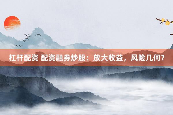 杠杆配资 配资融券炒股：放大收益，风险几何？