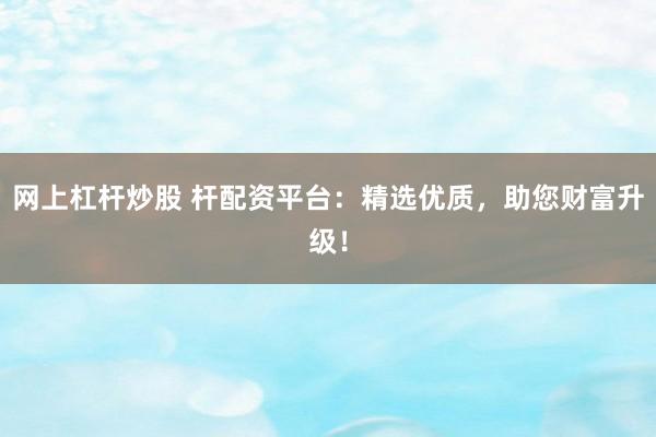 网上杠杆炒股 杆配资平台：精选优质，助您财富升级！