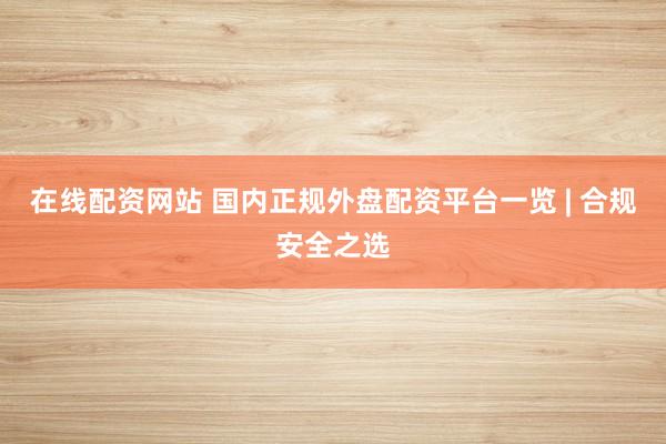 在线配资网站 国内正规外盘配资平台一览 | 合规安全之选