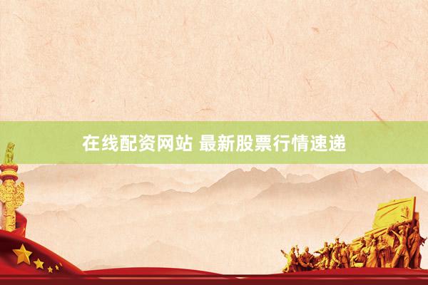 在线配资网站 最新股票行情速递