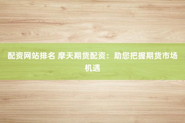 配资网站排名 摩天期货配资：助您把握期货市场机遇