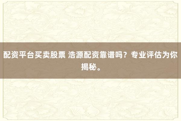 配资平台买卖股票 浩源配资靠谱吗?专业评估为你揭秘。