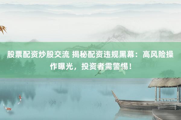 股票配资炒股交流 揭秘配资违规黑幕：高风险操作曝光，投资者需警惕！