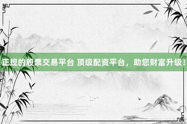 正规的股票交易平台 顶级配资平台，助您财富升级！