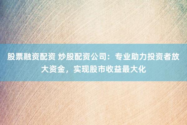 股票融资配资 炒股配资公司:专业助力投资者放大资金,实现股市收益最大化