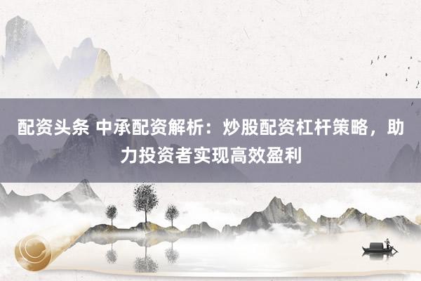 配资头条 中承配资解析:炒股配资杠杆策略,助力投资者实现高效盈利