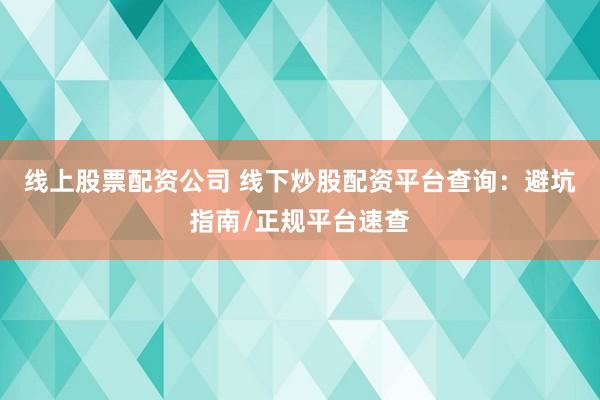 线上股票配资公司 线下炒股配资平台查询：避坑指南/正规平台速查